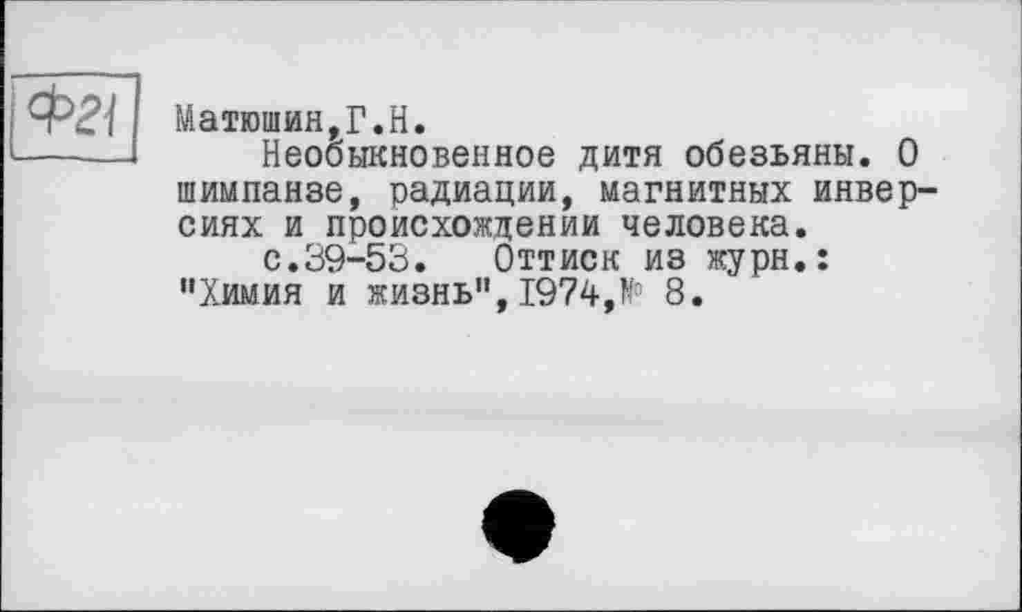 ﻿Матюшин,Г.H.
Необыкновенное дитя обезьяны. О шимпанзе, радиации, магнитных инверсиях и происхождении человека.
с.39-53.	Оттиск из журн.:
“Химия и жизнь",1974,№ 8.